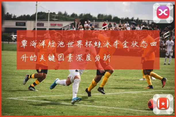 覃海洋短池世界杯蛙泳夺金状态回升的关键因素深度分析