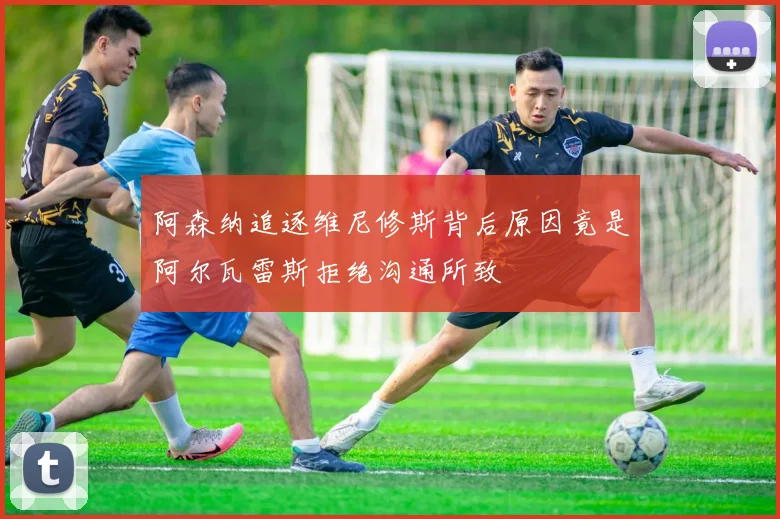 阿森纳追逐维尼修斯背后原因竟是阿尔瓦雷斯拒绝沟通所致