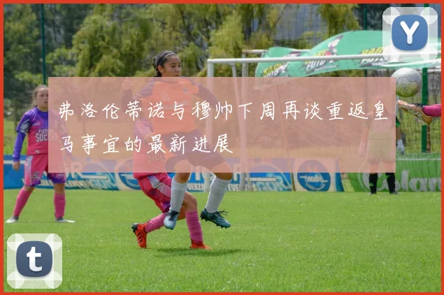 弗洛伦蒂诺与穆帅下周再谈重返皇马事宜的最新进展