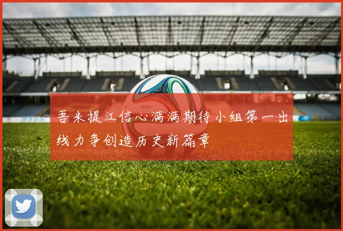 吾米提江信心满满期待小组第一出线力争创造历史新篇章