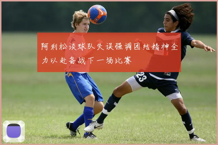 阿利松谈球队失误强调团结精神全力以赴备战下一场比赛