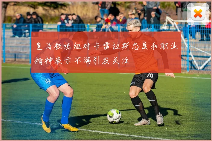 皇马教练组对卡雷拉斯态度和职业精神表示不满引发关注