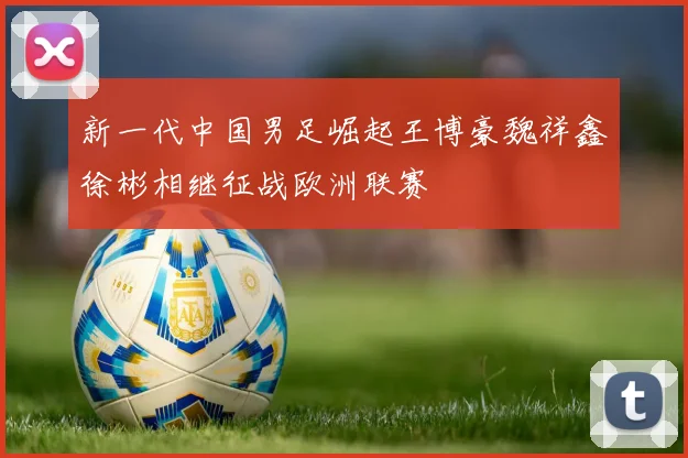 新一代中国男足崛起王博豪魏祥鑫徐彬相继征战欧洲联赛
