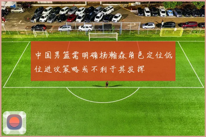 中国男篮需明确杨瀚森角色定位低位进攻策略或不利于其发挥