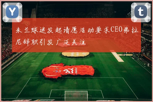 米兰球迷发起请愿活动要求CEO弗拉尼辞职引发广泛关注