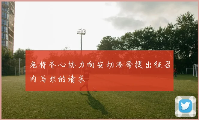 老将齐心协力向安切洛蒂提出征召内马尔的请求