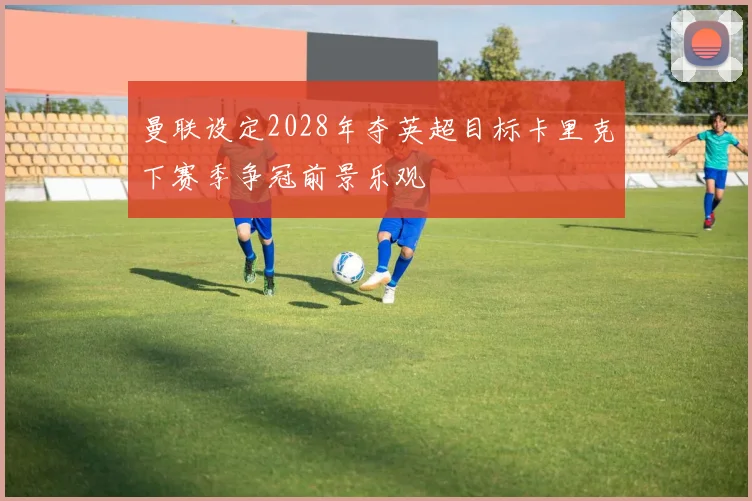 曼联设定2028年夺英超目标卡里克下赛季争冠前景乐观