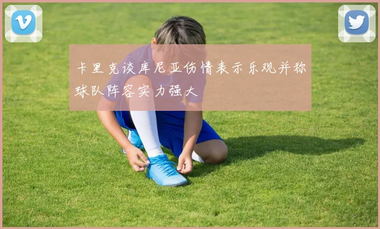 卡里克谈库尼亚伤情表示乐观并称球队阵容实力强大