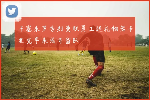 卡塞米罗告别曼联员工送礼物若卡里克早来或可留队