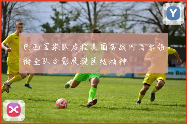 巴西国家队启程美国备战内马尔领衔全队合影展现团结精神