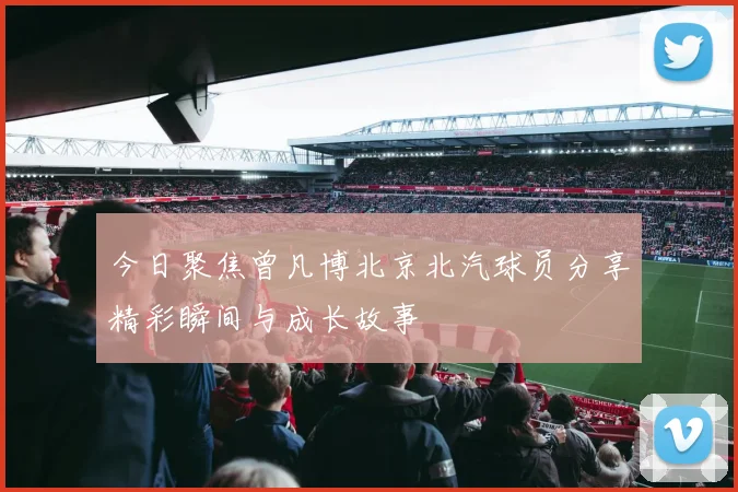 今日聚焦曾凡博北京北汽球员分享精彩瞬间与成长故事