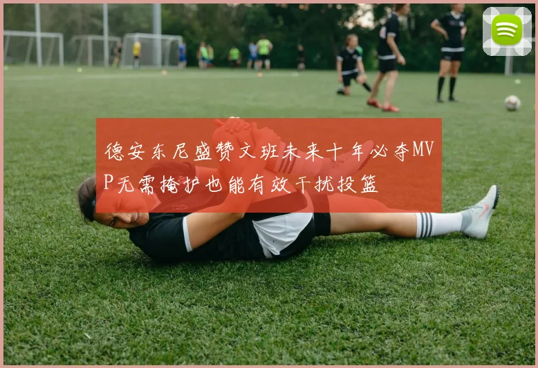 德安东尼盛赞文班未来十年必夺MVP无需掩护也能有效干扰投篮