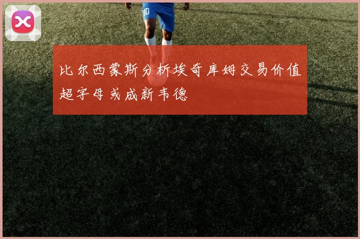 比尔西蒙斯分析埃奇库姆交易价值超字母或成新韦德