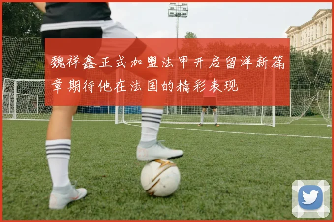 魏祥鑫正式加盟法甲开启留洋新篇章期待他在法国的精彩表现
