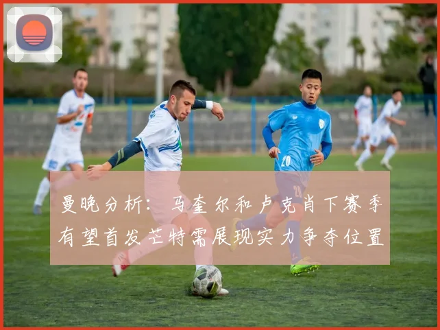 曼晚分析：马奎尔和卢克肖下赛季有望首发芒特需展现实力争夺位置