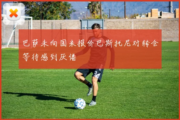 巴萨未向国米报价巴斯托尼对转会等待感到厌倦
