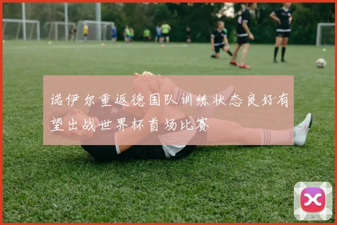 诺伊尔重返德国队训练状态良好有望出战世界杯首场比赛