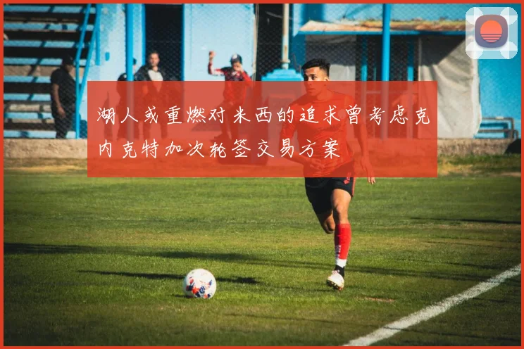 湖人或重燃对米西的追求曾考虑克内克特加次轮签交易方案