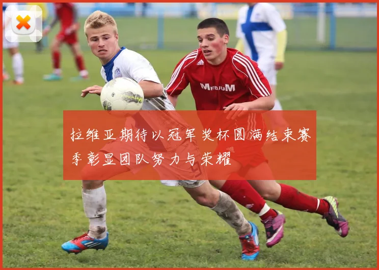 拉维亚期待以冠军奖杯圆满结束赛季彰显团队努力与荣耀