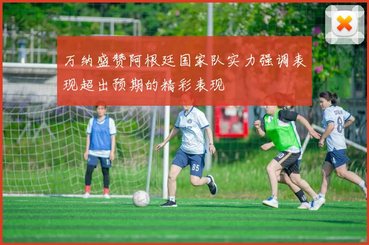 万纳盛赞阿根廷国家队实力强调表现超出预期的精彩表现