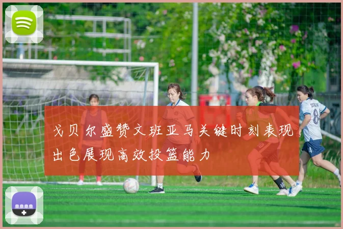 戈贝尔盛赞文班亚马关键时刻表现出色展现高效投篮能力
