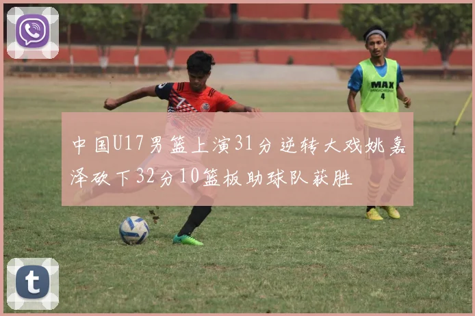 中国U17男篮上演31分逆转大戏姚嘉泽砍下32分10篮板助球队获胜